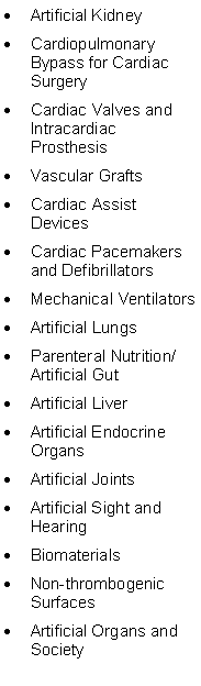 Text Box: Artificial KidneyCardiopulmonary Bypass for Cardiac SurgeryCardiac Valves and Intracardiac ProsthesisVascular GraftsCardiac Assist DevicesCardiac Pacemakers and DefibrillatorsMechanical VentilatorsArtificial LungsParenteral Nutrition/ Artificial GutArtificial LiverArtificial Endocrine OrgansArtificial JointsArtificial Sight and HearingBiomaterialsNon-thrombogenic SurfacesArtificial Organs and Society